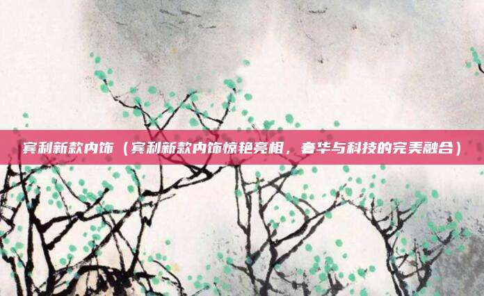 宾利新款内饰(宾利新款内饰惊艳亮相,奢华与科技的完美融合)