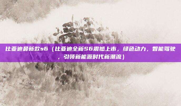 比亚迪最新款s6（比亚迪全新S6震撼上市，绿色动力，智能驾驶，引领新能源时代新潮流）