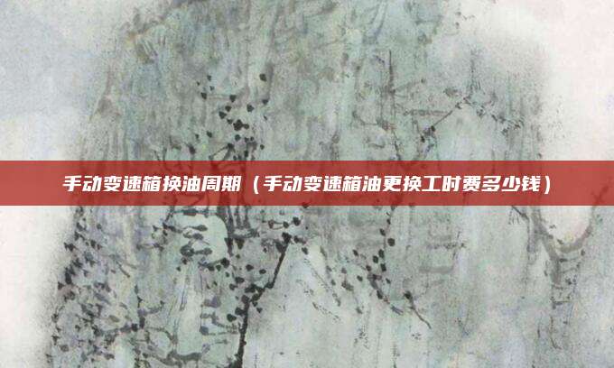 手动变速箱换油周期(手动变速箱油更换工时费多少钱)