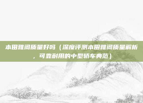 本田雅阁质量好吗(深度评测本田雅阁质量解析,可靠耐用的中型轿车典范)