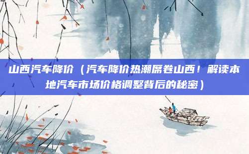 山西汽车降价（汽车降价热潮席卷山西！解读本地汽车市场价格调整背后的秘密）