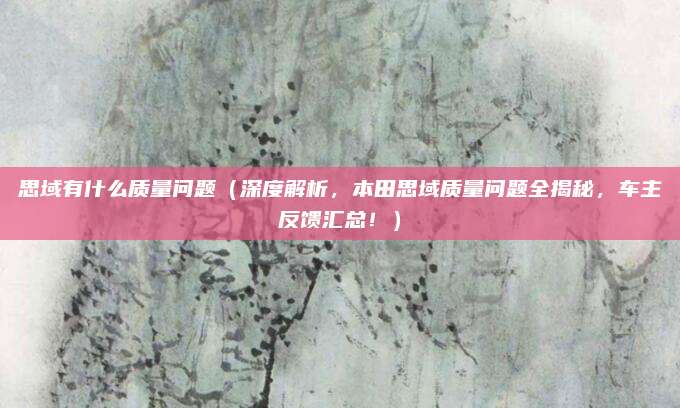 思域有什么质量问题（深度解析，本田思域质量问题全揭秘，车主反馈汇总！）