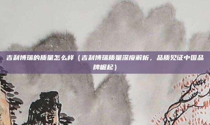吉利博瑞的质量怎么样(吉利博瑞质量深度解析,品质见证中国品牌崛起)