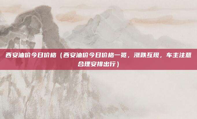 西安油价今日价格(西安油价今日价格一览,涨跌互现,车主注意合理安排出行)