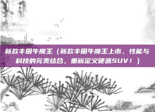 新款丰田牛魔王(新款丰田牛魔王上市,性能与科技的完美结合,重新定义硬派SUV!)