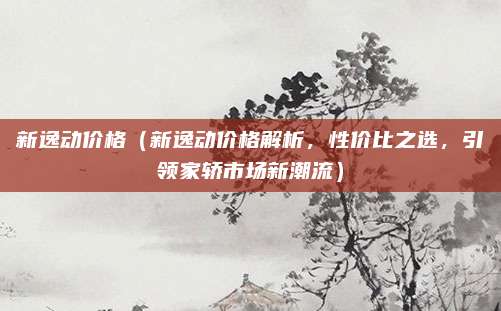 新逸动价格（新逸动价格解析，性价比之选，引领家轿市场新潮流）