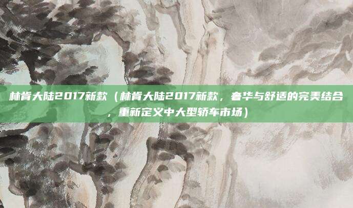林肯大陆2017新款（林肯大陆2017新款，奢华与舒适的完美结合，重新定义中大型轿车市场）