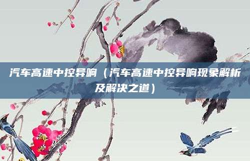 汽车高速中控异响（汽车高速中控异响现象解析及解决之道）