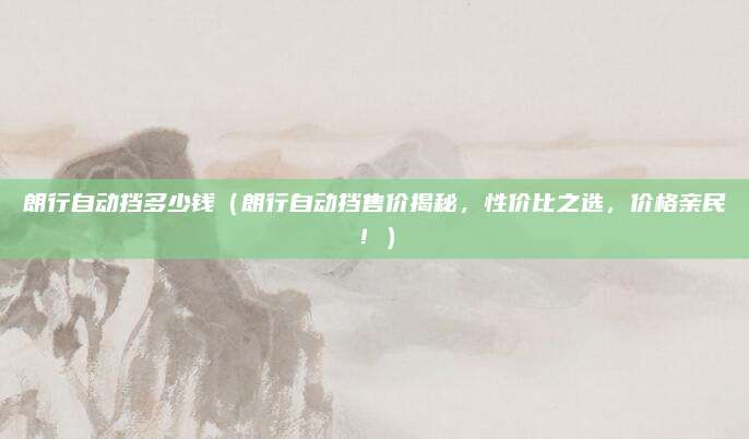朗行自动挡多少钱（朗行自动挡售价揭秘，性价比之选，价格亲民！）