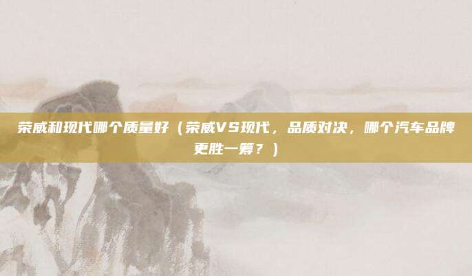 荣威和现代哪个质量好（荣威VS现代，品质对决，哪个汽车品牌更胜一筹？）