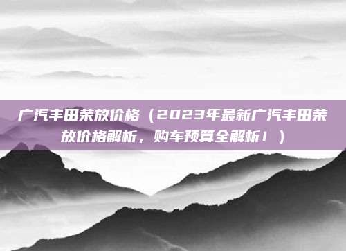 广汽丰田荣放价格（2023年最新广汽丰田荣放价格解析，购车预算全解析！）