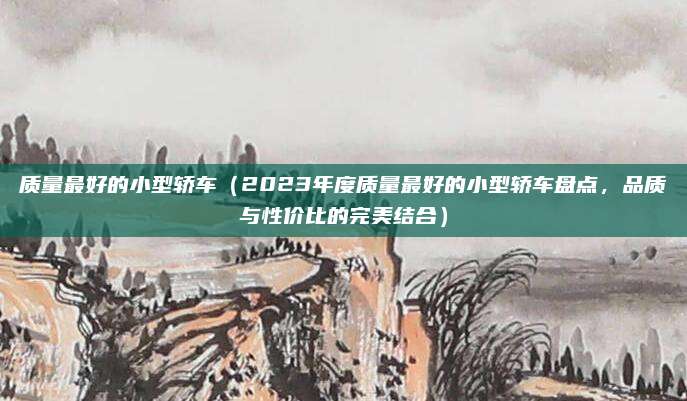 质量最好的小型轿车（2023年度质量最好的小型轿车盘点，品质与性价比的完美结合）