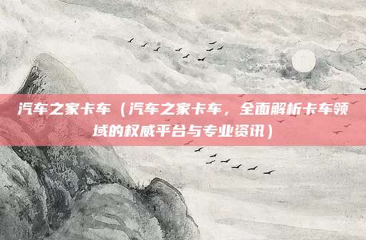 汽车之家卡车（汽车之家卡车，全面解析卡车领域的权威平台与专业资讯）