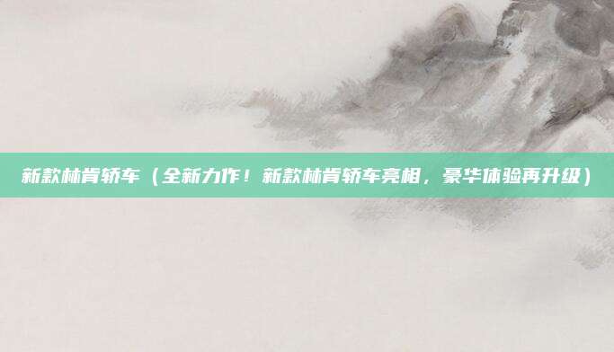 新款林肯轿车（全新力作！新款林肯轿车亮相，豪华体验再升级）