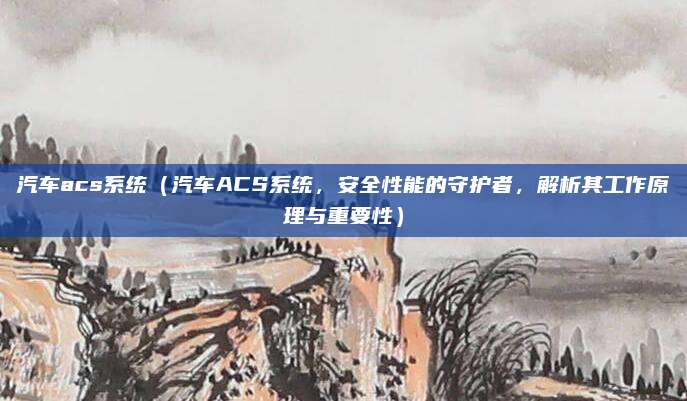 汽车acs系统（汽车ACS系统，安全性能的守护者，解析其工作原理与重要性）