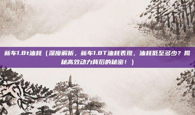新车1.8t油耗（深度解析，新车1.8T油耗表现，油耗低至多少？揭秘高效动力背后的秘密！）