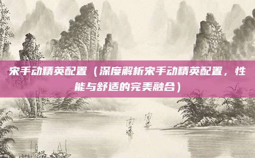 宋手动精英配置（深度解析宋手动精英配置，性能与舒适的完美融合）