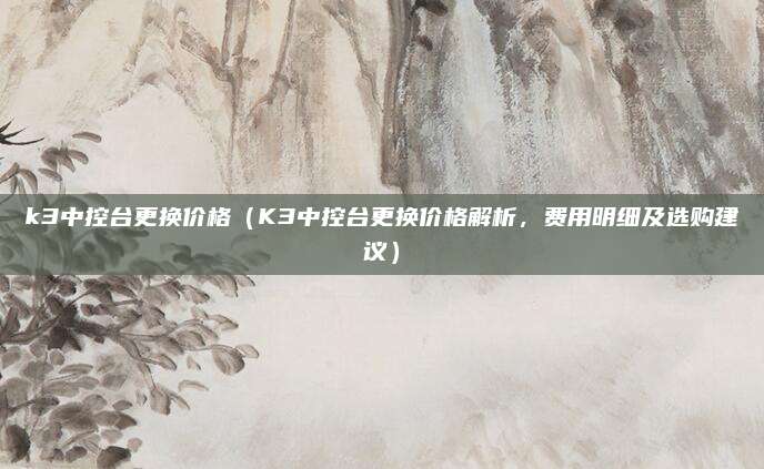 k3中控台更换价格（K3中控台更换价格解析，费用明细及选购建议）