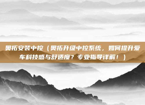 奥拓安装中控（奥拓升级中控系统，如何提升爱车科技感与舒适度？专业指导详解！）