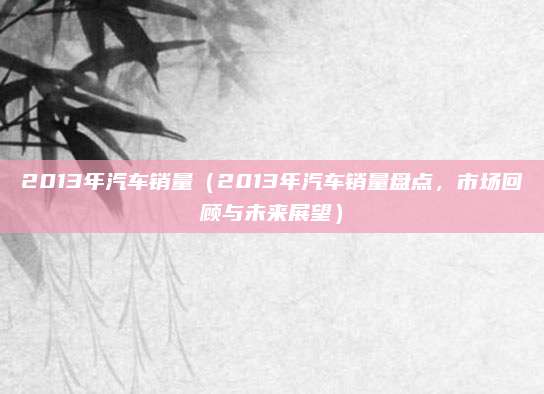 2013年汽车销量（2013年汽车销量盘点，市场回顾与未来展望）