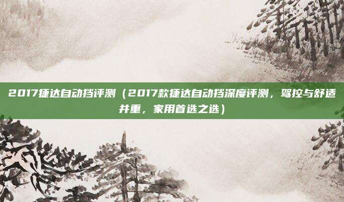 2017捷达自动挡评测（2017款捷达自动挡深度评测，驾控与舒适并重，家用首选之选）
