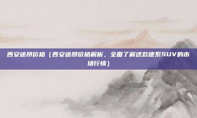 西安途昂价格（西安途昂价格解析，全面了解这款德系SUV的市场行情）