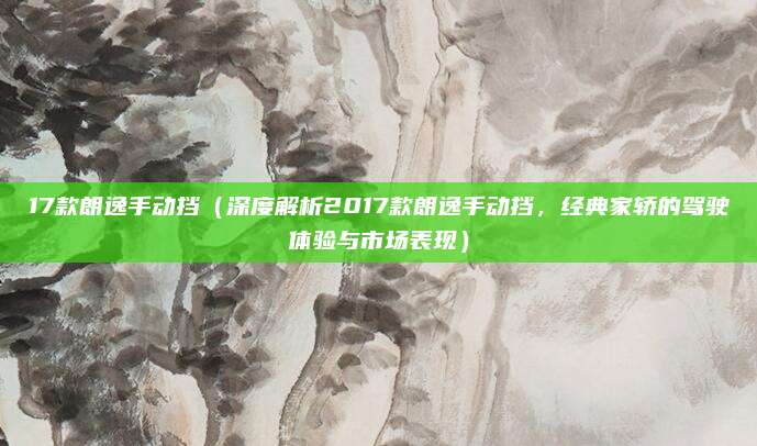 17款朗逸手动挡（深度解析2017款朗逸手动挡，经典家轿的驾驶体验与市场表现）