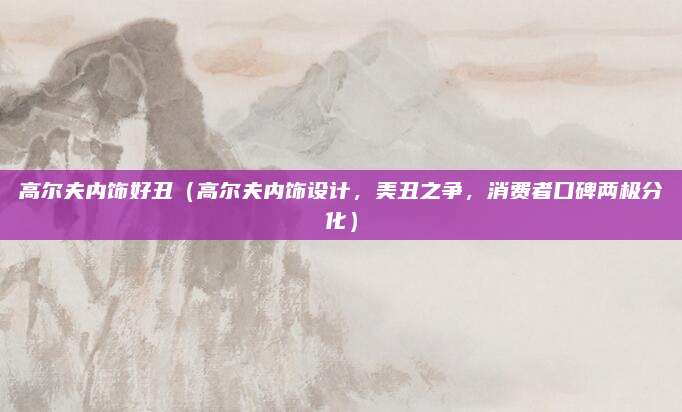 高尔夫内饰好丑（高尔夫内饰设计，美丑之争，消费者口碑两极分化）