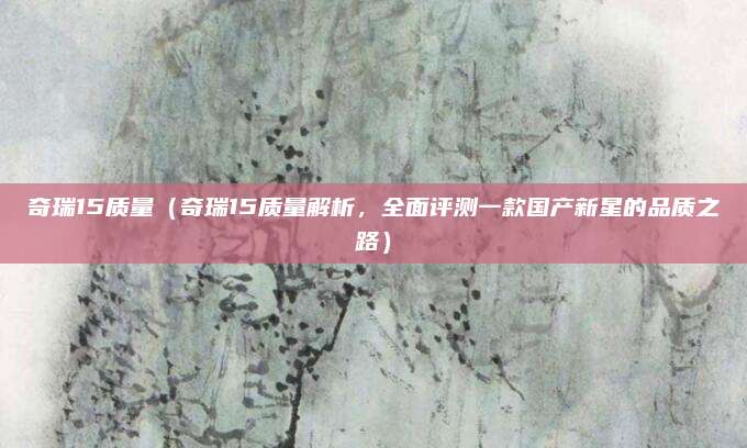 奇瑞15质量（奇瑞15质量解析，全面评测一款国产新星的品质之路）