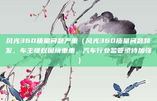 风光360质量问题严重（风光360质量问题频发，车主维权困境重重，汽车行业监管亟待加强）