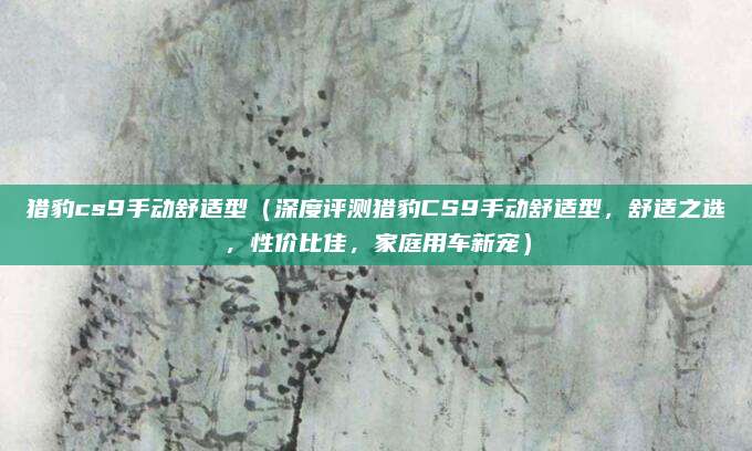 猎豹cs9手动舒适型(深度评测猎豹CS9手动舒适型,舒适之选,性价比佳,家庭用车新宠)