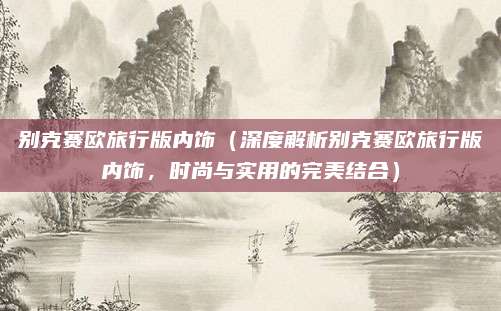 别克赛欧旅行版内饰（深度解析别克赛欧旅行版内饰，时尚与实用的完美结合）