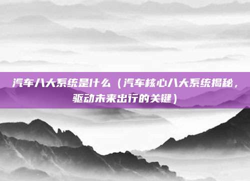 汽车八大系统是什么（汽车核心八大系统揭秘，驱动未来出行的关键）