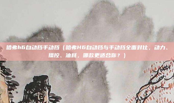 哈弗h6自动挡手动挡（哈弗H6自动挡与手动挡全面对比，动力、操控、油耗，哪款更适合你？）