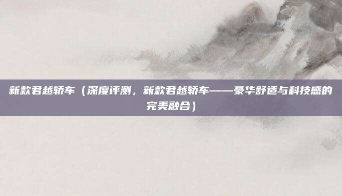 新款君越轿车（深度评测，新款君越轿车——豪华舒适与科技感的完美融合）