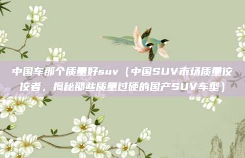 中国车那个质量好suv（中国SUV市场质量佼佼者，揭秘那些质量过硬的国产SUV车型）