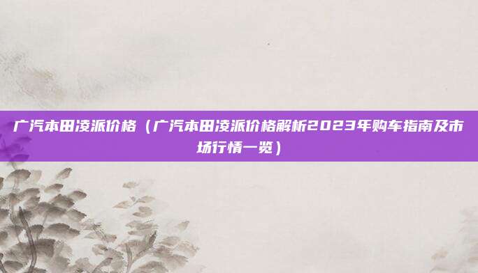 广汽本田凌派价格（广汽本田凌派价格解析2023年购车指南及市场行情一览）