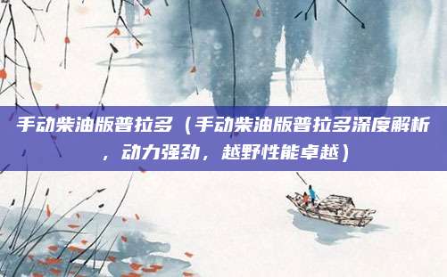 手动柴油版普拉多(手动柴油版普拉多深度解析,动力强劲,越野性能卓越)