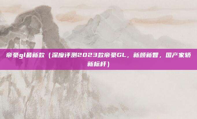 帝豪gl最新款（深度评测2023款帝豪GL，新颜新智，国产家轿新标杆）
