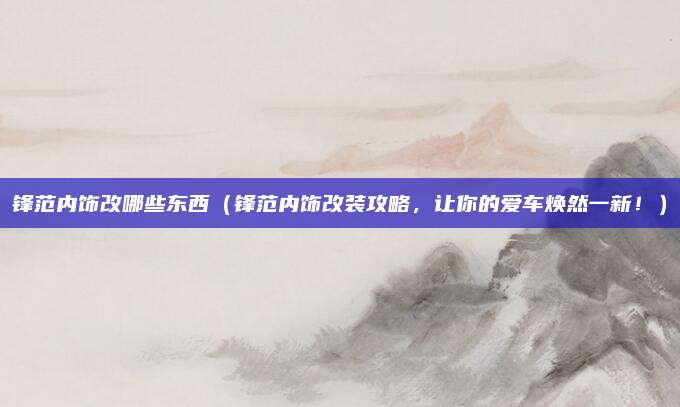 锋范内饰改哪些东西（锋范内饰改装攻略，让你的爱车焕然一新！）