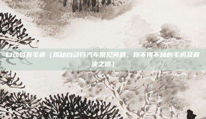 自动挡有毛病（揭秘自动挡汽车常见问题，你不得不知的毛病及解决之道）