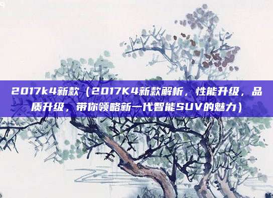 2017k4新款（2017K4新款解析，性能升级，品质升级，带你领略新一代智能SUV的魅力）