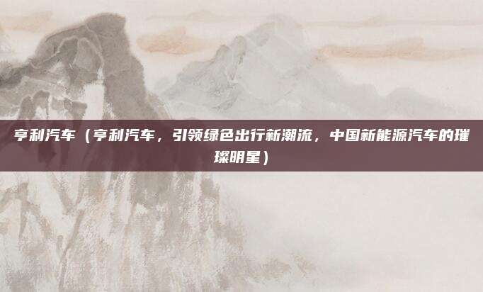 亨利汽车（亨利汽车，引领绿色出行新潮流，中国新能源汽车的璀璨明星）
