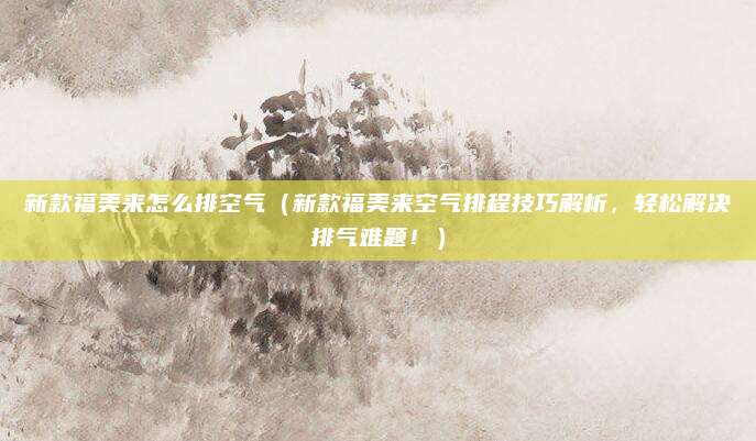 新款福美来怎么排空气（新款福美来空气排程技巧解析，轻松解决排气难题！）