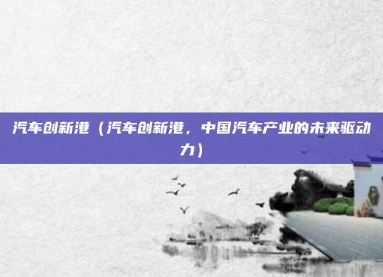 汽车创新港（汽车创新港，中国汽车产业的未来驱动力）