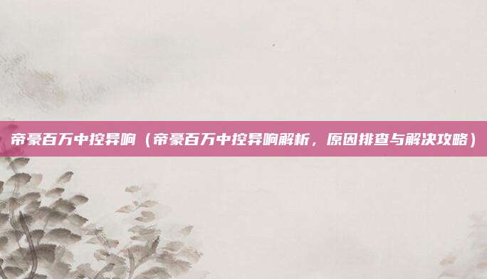 帝豪百万中控异响(帝豪百万中控异响解析,原因排查与解决攻略)