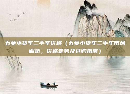 五菱小货车二手车价格(五菱小货车二手车市场解析,价格走势及选购指南)