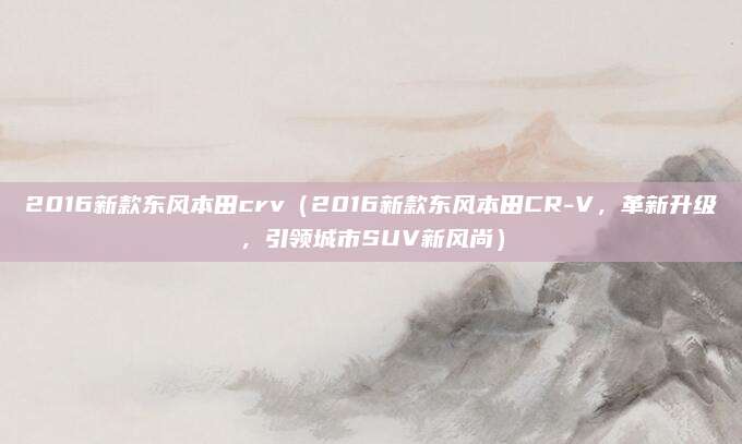 2016新款东风本田crv(2016新款东风本田CR-V,革新升级,引领城市SUV新风尚)