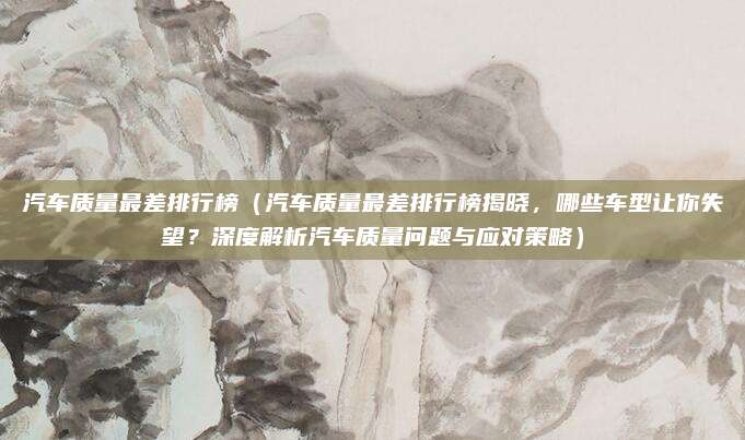 汽车质量最差排行榜(汽车质量最差排行榜揭晓,哪些车型让你失望?深度解析汽车质量问题与应对策略)