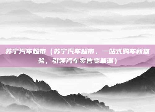 苏宁汽车超市(苏宁汽车超市,一站式购车新体验,引领汽车零售变革潮)